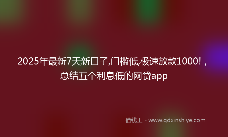 2025年最新7天新口子,门槛低,极速放款1000!，总结五个利息低的网贷app