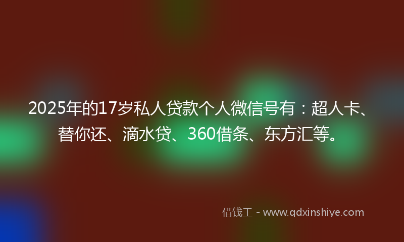 2025年的17岁私人贷款个人微信号有：超人卡、替你还、滴水贷、360借条、东方汇等。