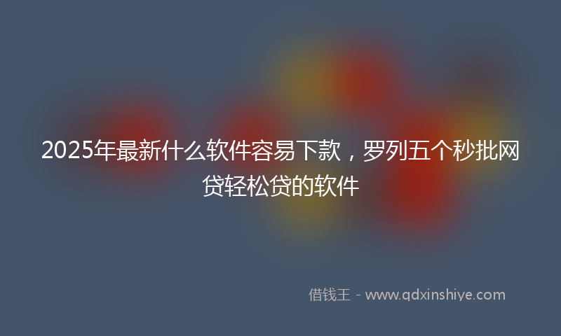 2025年最新什么软件容易下款，罗列五个秒批网贷轻松贷的软件