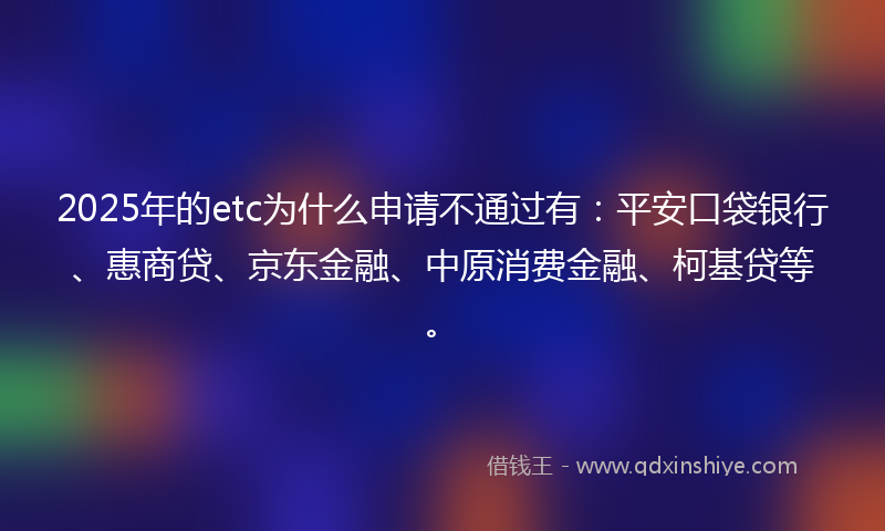 2025年的etc为什么申请不通过有：平安口袋银行、惠商贷、京东金融、中原消费金融、柯基贷等。