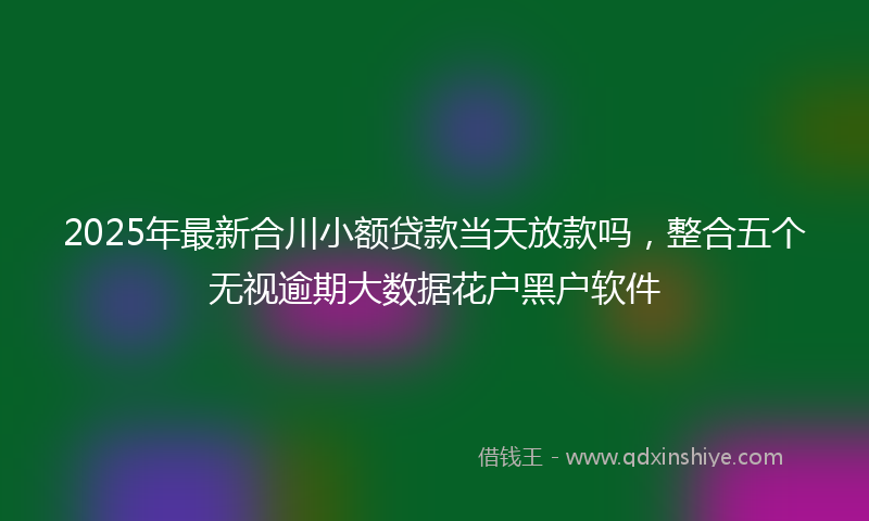 2025年最新合川小额贷款当天放款吗，整合五个无视逾期大数据花户黑户软件