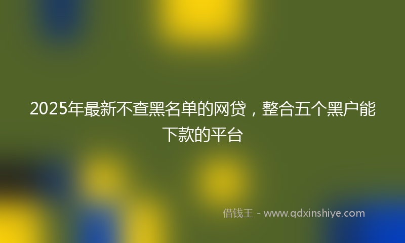 2025年最新不查黑名单的网贷，整合五个黑户能下款的平台