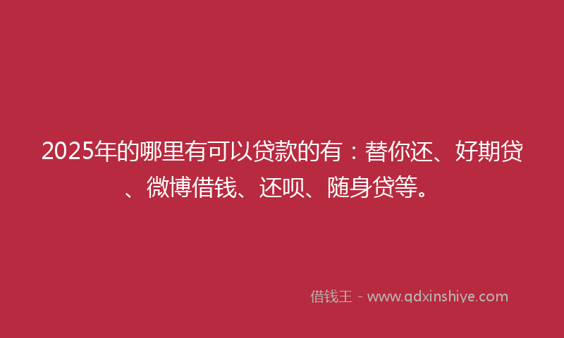 2025年的哪里有可以贷款的有：替你还、好期贷、微博借钱、还呗、随身贷等。