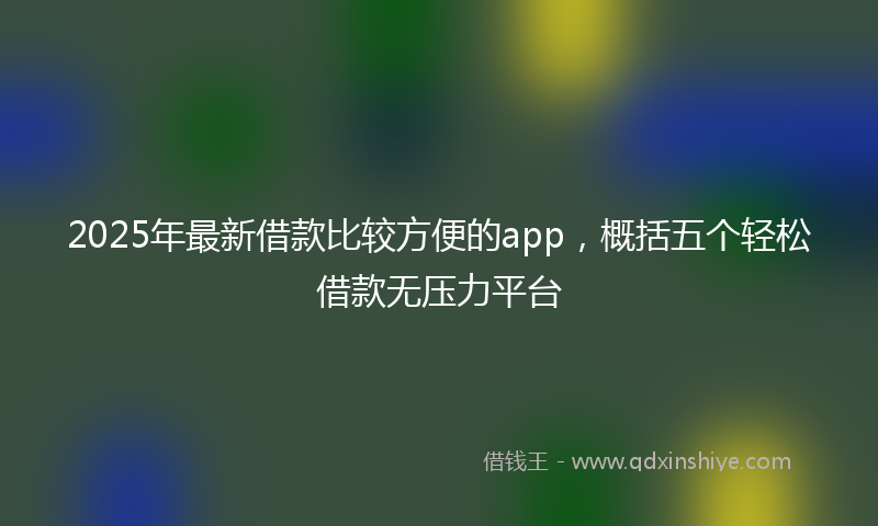 2025年最新借款比较方便的app，概括五个轻松借款无压力平台