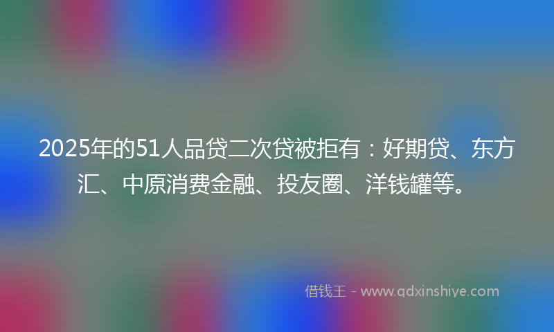 2025年的51人品贷二次贷被拒有：好期贷、东方汇、中原消费金融、投友圈、洋钱罐等。