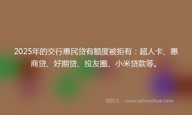 2025年的交行惠民贷有额度被拒有：超人卡、惠商贷、好期贷、投友圈、小米贷款等。