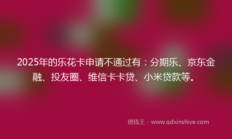 2025年的乐花卡申请不通过有：分期乐、京东金融、投友圈、维信卡卡贷、小米贷款等。