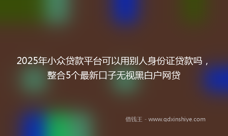 2025年小众贷款平台可以用别人身份证贷款吗，整合5个最新口子无视黑白户网贷