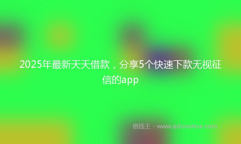 2025年最新天天借款，分享5个快速下款无视征信的app