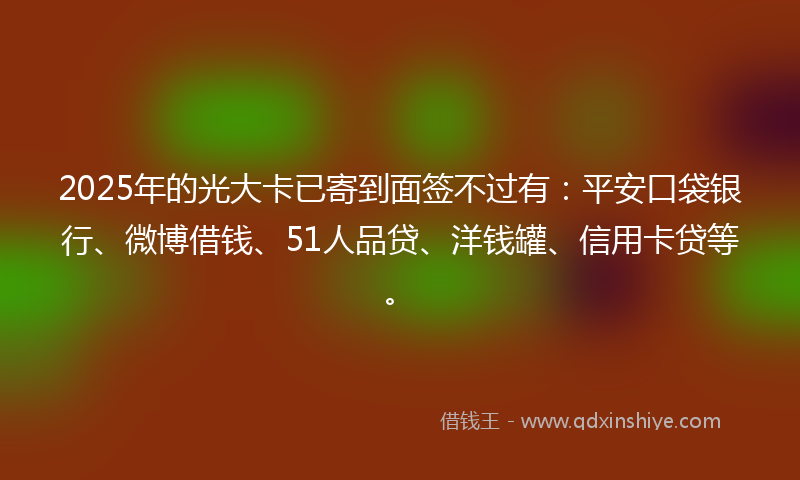 2025年的光大卡已寄到面签不过有：平安口袋银行、微博借钱、51人品贷、洋钱罐、信用卡贷等。
