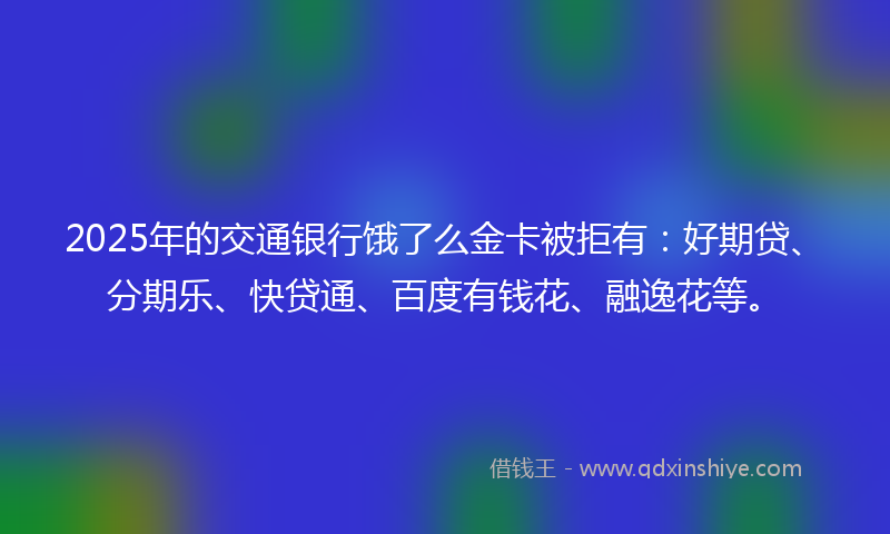 2025年的交通银行饿了么金卡被拒有：好期贷、分期乐、快贷通、百度有钱花、融逸花等。