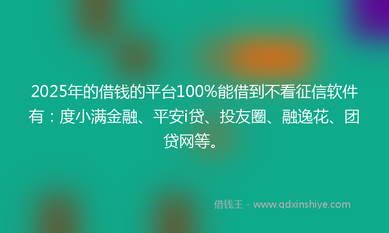 2025年的借钱的平台100%能借到不看征信软件有：度小满金融、平安i贷、投友圈、融逸花、团贷网等。