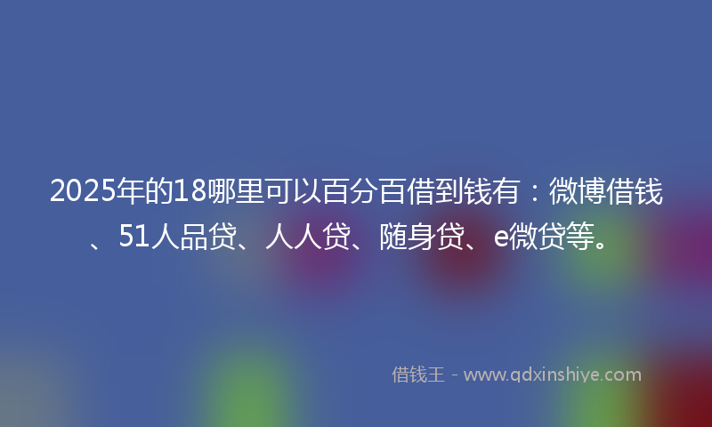 2025年的18哪里可以百分百借到钱有：微博借钱、51人品贷、人人贷、随身贷、e微贷等。