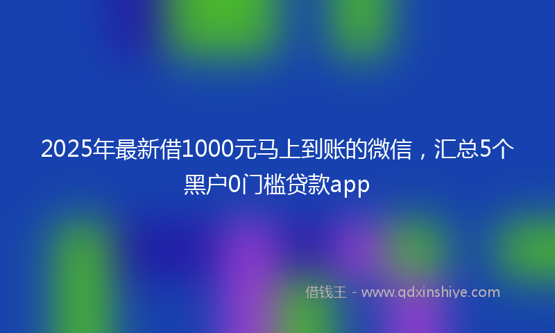 2025年最新借1000元马上到账的微信，汇总5个黑户0门槛贷款app
