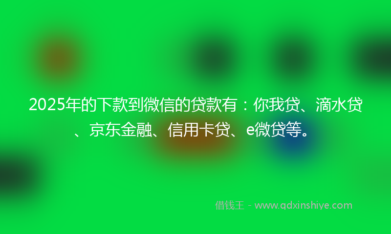 2025年的下款到微信的贷款有：你我贷、滴水贷、京东金融、信用卡贷、e微贷等。
