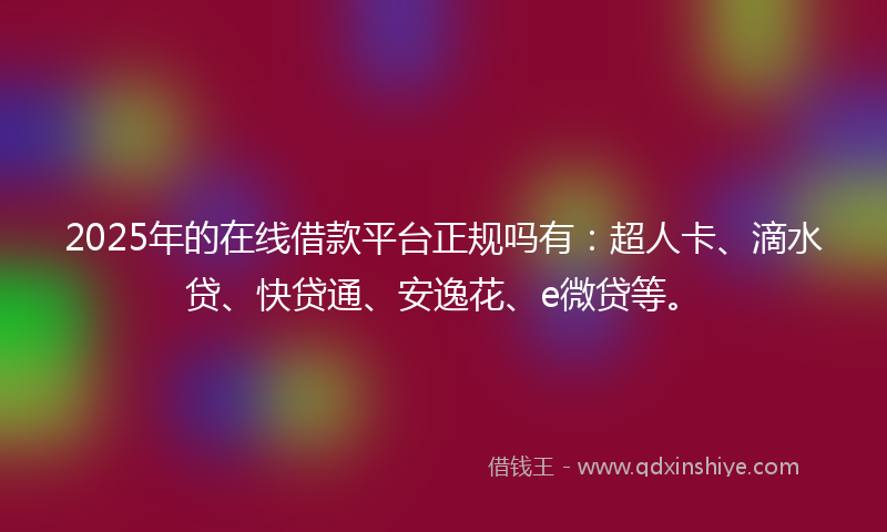 2025年的在线借款平台正规吗有：超人卡、滴水贷、快贷通、安逸花、e微贷等。