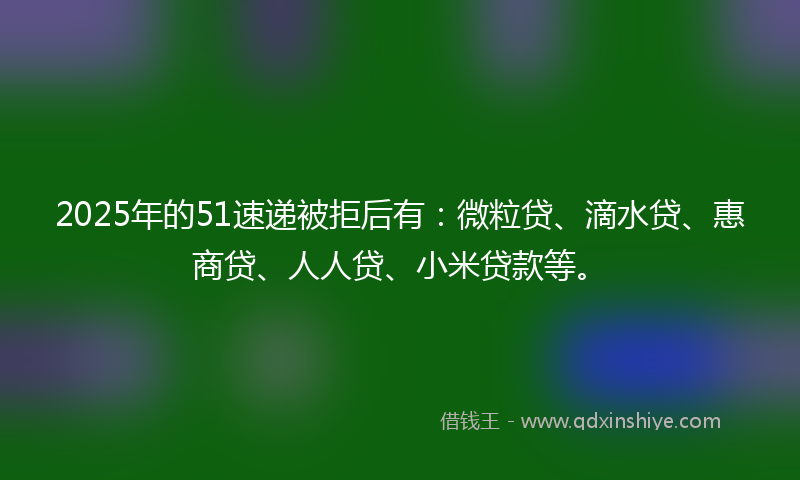 2025年的51速递被拒后有：微粒贷、滴水贷、惠商贷、人人贷、小米贷款等。