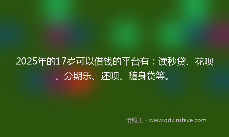 2025年的17岁可以借钱的平台有：读秒贷、花呗、分期乐、还呗、随身贷等。