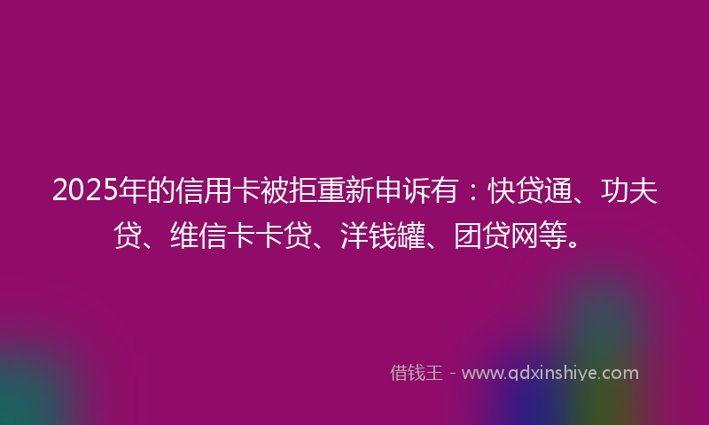 2025年的信用卡被拒重新申诉有：快贷通、功夫贷、维信卡卡贷、洋钱罐、团贷网等。