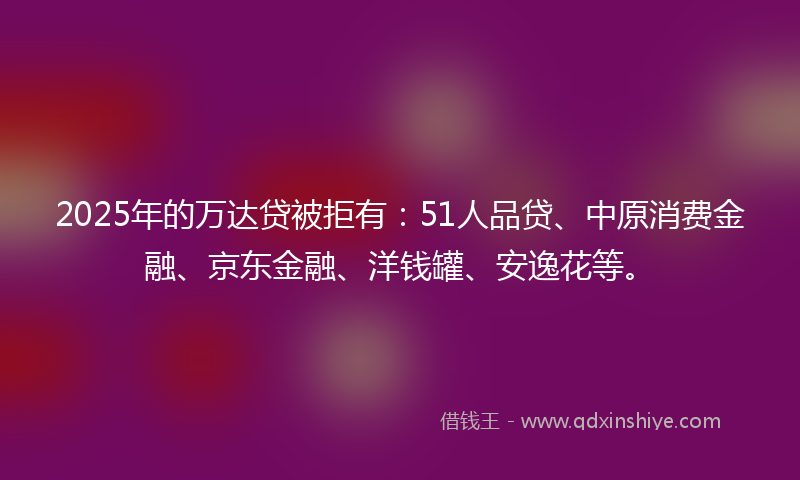 2025年的万达贷被拒有：51人品贷、中原消费金融、京东金融、洋钱罐、安逸花等。
