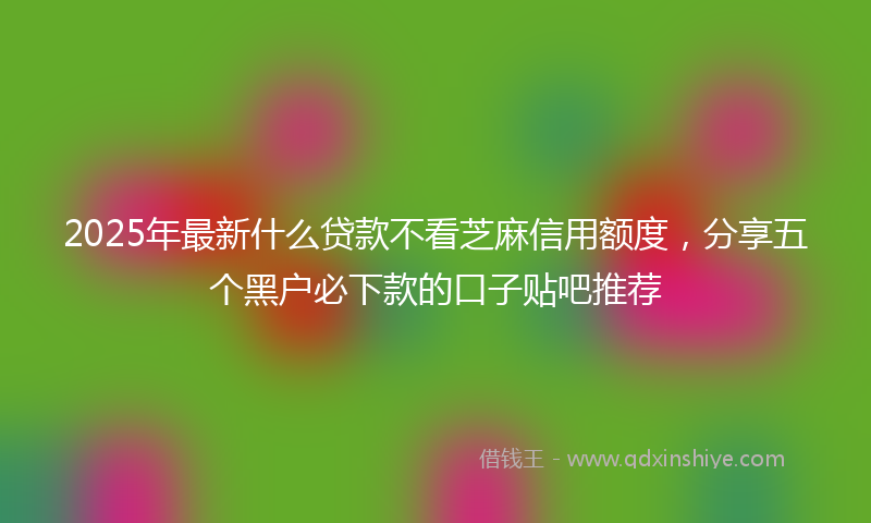 2025年最新什么贷款不看芝麻信用额度，分享五个黑户必下款的口子贴吧推荐