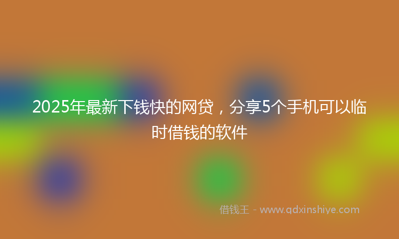 2025年最新下钱快的网贷，分享5个手机可以临时借钱的软件