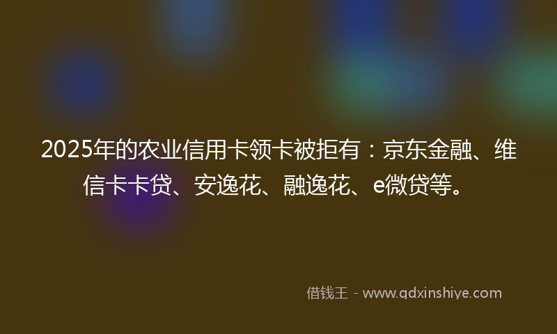 2025年的农业信用卡领卡被拒有：京东金融、维信卡卡贷、安逸花、融逸花、e微贷等。