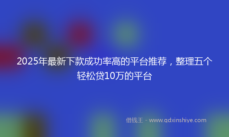 2025年最新下款成功率高的平台推荐，整理五个轻松贷10万的平台