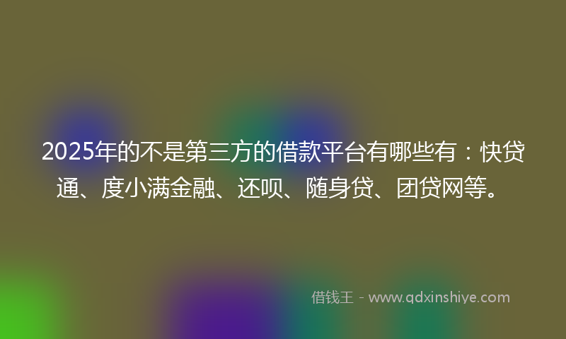 2025年的不是第三方的借款平台有哪些有：快贷通、度小满金融、还呗、随身贷、团贷网等。