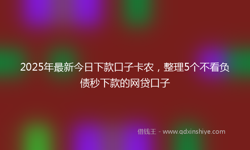 2025年最新今日下款口子卡农，整理5个不看负债秒下款的网贷口子