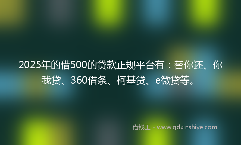2025年的借500的贷款正规平台有：替你还、你我贷、360借条、柯基贷、e微贷等。