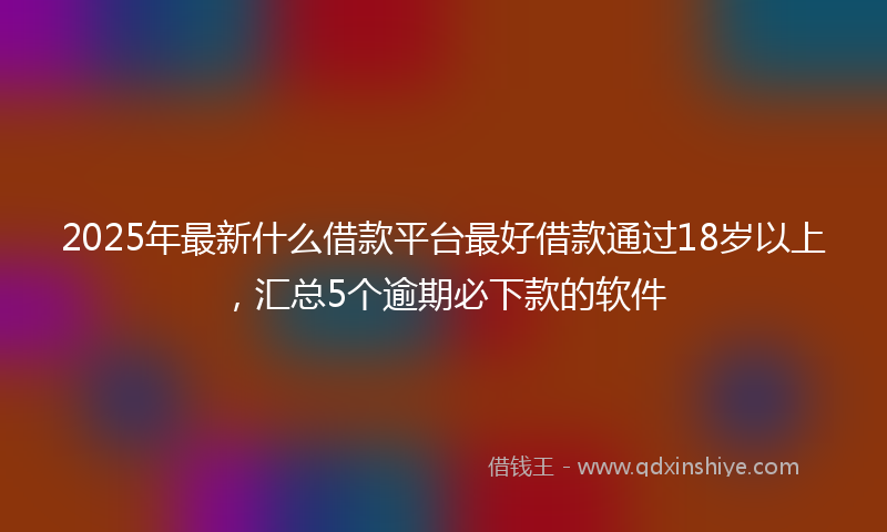 2025年最新什么借款平台最好借款通过18岁以上，汇总5个逾期必下款的软件