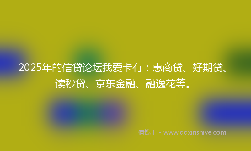 2025年的信贷论坛我爱卡有：惠商贷、好期贷、读秒贷、京东金融、融逸花等。