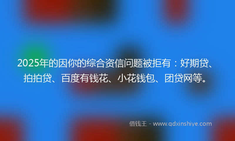 2025年的因你的综合资信问题被拒有：好期贷、拍拍贷、百度有钱花、小花钱包、团贷网等。