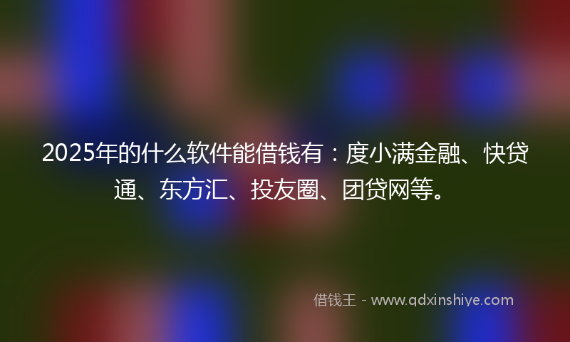 2025年的什么软件能借钱有：度小满金融、快贷通、东方汇、投友圈、团贷网等。
