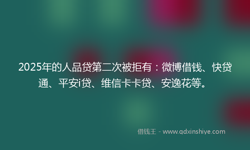 2025年的人品贷第二次被拒有：微博借钱、快贷通、平安i贷、维信卡卡贷、安逸花等。