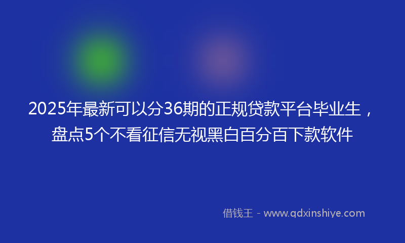 2025年最新可以分36期的正规贷款平台毕业生，盘点5个不看征信无视黑白百分百下款软件