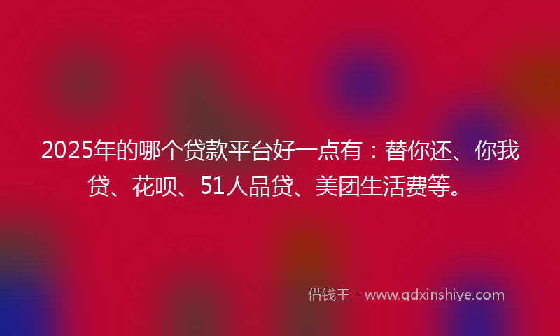 2025年的哪个贷款平台好一点有：替你还、你我贷、花呗、51人品贷、美团生活费等。