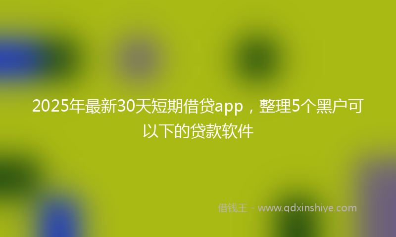2025年最新30天短期借贷app，整理5个黑户可以下的贷款软件