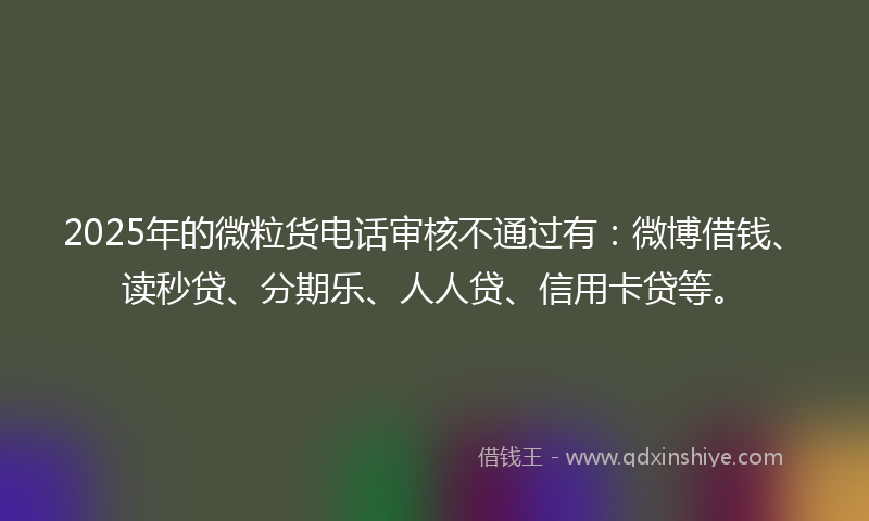 2025年的微粒货电话审核不通过有：微博借钱、读秒贷、分期乐、人人贷、信用卡贷等。