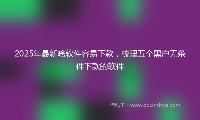 2025年最新啥软件容易下款，梳理五个黑户无条件下款的软件