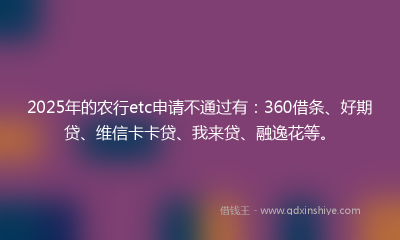 2025年的农行etc申请不通过有：360借条、好期贷、维信卡卡贷、我来贷、融逸花等。