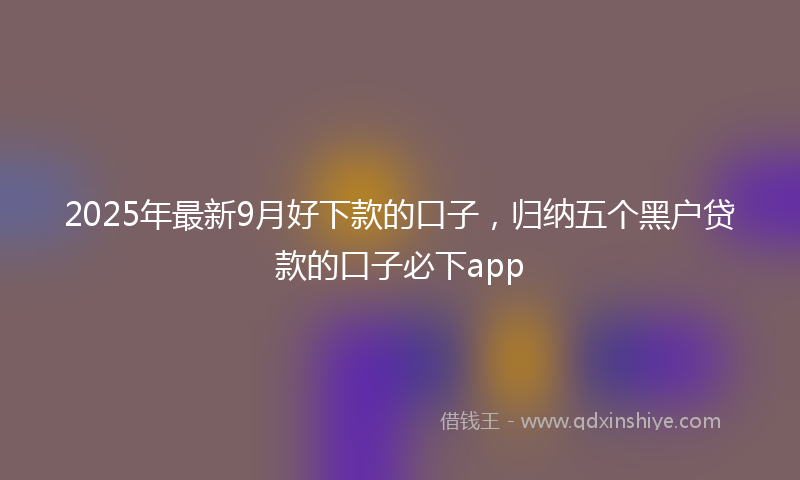 2025年最新9月好下款的口子，归纳五个黑户贷款的口子必下app
