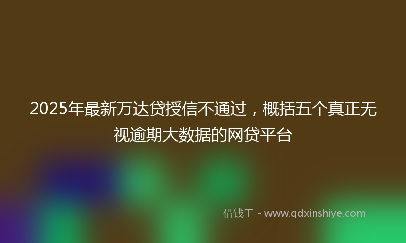 2025年最新万达贷授信不通过，概括五个真正无视逾期大数据的网贷平台
