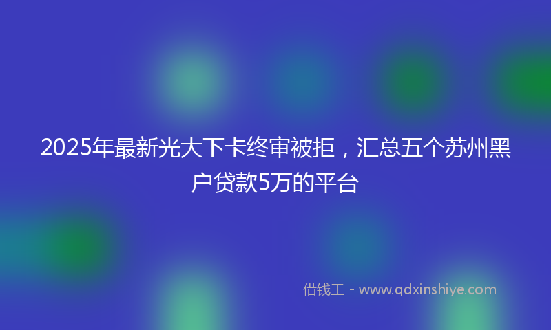 2025年最新光大下卡终审被拒，汇总五个苏州黑户贷款5万的平台