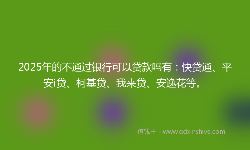 2025年的不通过银行可以贷款吗有：快贷通、平安i贷、柯基贷、我来贷、安逸花等。