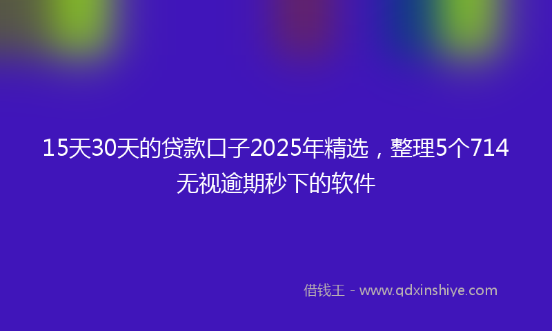 15天30天的贷款口子2025年精选，整理5个714无视逾期秒下的软件