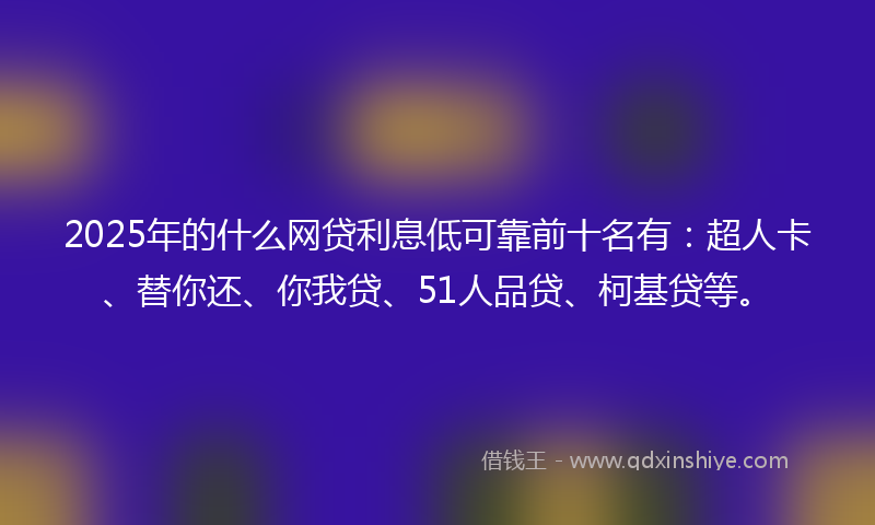 2025年的什么网贷利息低可靠前十名有：超人卡、替你还、你我贷、51人品贷、柯基贷等。