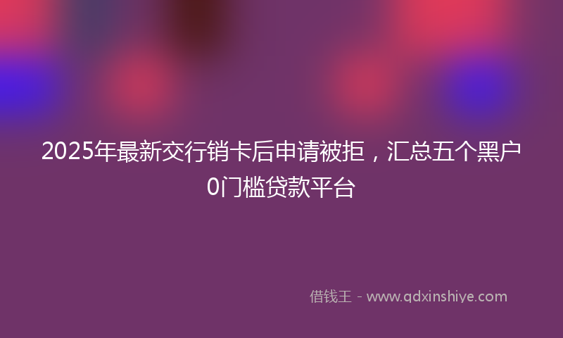 2025年最新交行销卡后申请被拒，汇总五个黑户0门槛贷款平台