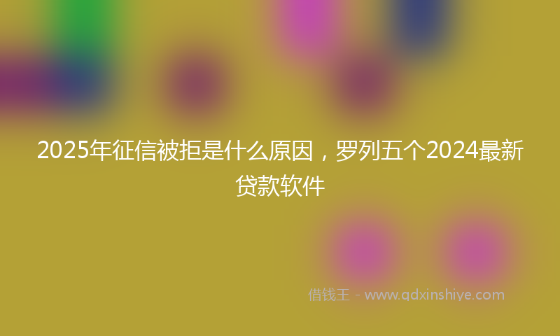 2025年征信被拒是什么原因，罗列五个2024最新贷款软件